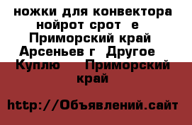 ножки для конвектора нойрот срот 5е - Приморский край, Арсеньев г. Другое » Куплю   . Приморский край